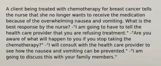 A client being treated with chemotherapy for breast cancer tells the nurse that she no longer wants to receive the medication because of the overwhelming nausea and vomiting. What is the best response by the nurse? -"I am going to have to tell the health care provider that you are refusing treatment." -"Are you aware of what will happen to you if you stop taking the chemotherapy?" -"I will consult with the health care provider to see how the nausea and vomiting can be prevented." -"I am going to discuss this with your family members."