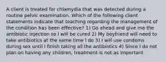 A client is treated for chlamydia that was detected during a routine pelvic examination. Which of the following client statements indicate that teaching regarding the management of the condition has been effective? 1) Go ahead and give me the antibiotic injection so I will be cured 2) My boyfriend will need to take antibiotics at the same time I do 3) I will use condoms during sex until I finish taking all the antibiotics 4) Since I do not plan on having any children, treatment is not as important