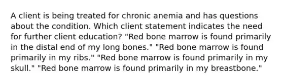 A client is being treated for chronic anemia and has questions about the condition. Which client statement indicates the need for further client education? "Red bone marrow is found primarily in the distal end of my long bones." "Red bone marrow is found primarily in my ribs." "Red bone marrow is found primarily in my skull." "Red bone marrow is found primarily in my breastbone."