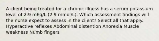 A client being treated for a chronic illness has a serum potassium level of 2.9 mEq/L (2.9 mmol/L). Which assessment findings will the nurse expect to assess in the client? Select all that apply. Hyperactive reflexes Abdominal distention Anorexia Muscle weakness Numb fingers