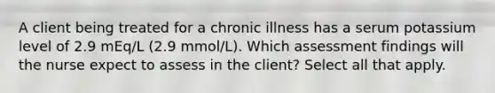 A client being treated for a chronic illness has a serum potassium level of 2.9 mEq/L (2.9 mmol/L). Which assessment findings will the nurse expect to assess in the client? Select all that apply.