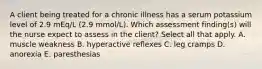 A client being treated for a chronic illness has a serum potassium level of 2.9 mEq/L (2.9 mmol/L). Which assessment finding(s) will the nurse expect to assess in the client? Select all that apply. A. muscle weakness B. hyperactive reflexes C. leg cramps D. anorexia E. paresthesias