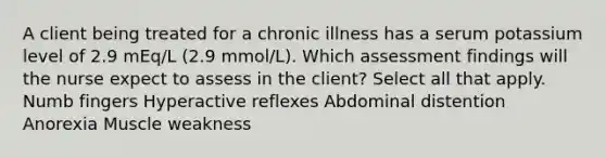 A client being treated for a chronic illness has a serum potassium level of 2.9 mEq/L (2.9 mmol/L). Which assessment findings will the nurse expect to assess in the client? Select all that apply. Numb fingers Hyperactive reflexes Abdominal distention Anorexia Muscle weakness