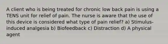 A client who is being treated for chronic low back pain is using a TENS unit for relief of pain. The nurse is aware that the use of this device is considered what type of pain relief? a) Stimulus-induced analgesia b) Biofeedback c) Distraction d) A physical agent