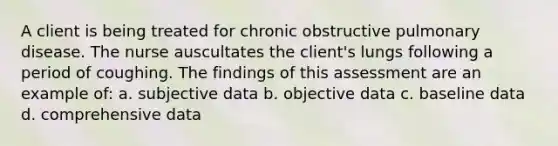 A client is being treated for chronic obstructive pulmonary disease. The nurse auscultates the client's lungs following a period of coughing. The findings of this assessment are an example of: a. subjective data b. objective data c. baseline data d. comprehensive data