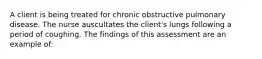 A client is being treated for chronic obstructive pulmonary disease. The nurse auscultates the client's lungs following a period of coughing. The findings of this assessment are an example of: