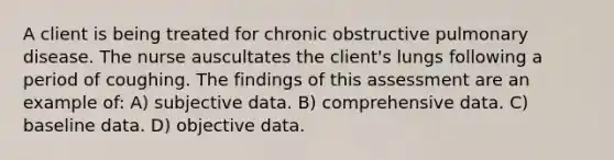 A client is being treated for chronic obstructive pulmonary disease. The nurse auscultates the client's lungs following a period of coughing. The findings of this assessment are an example of: A) subjective data. B) comprehensive data. C) baseline data. D) objective data.