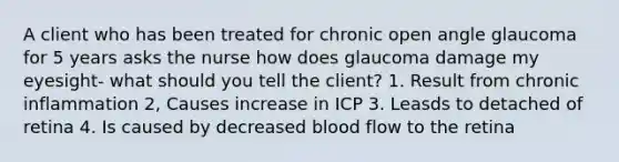 A client who has been treated for chronic open angle glaucoma for 5 years asks the nurse how does glaucoma damage my eyesight- what should you tell the client? 1. Result from chronic inflammation 2, Causes increase in ICP 3. Leasds to detached of retina 4. Is caused by decreased blood flow to the retina