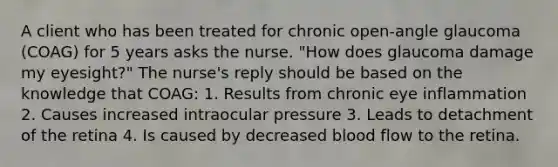 A client who has been treated for chronic open-angle glaucoma (COAG) for 5 years asks the nurse. "How does glaucoma damage my eyesight?" The nurse's reply should be based on the knowledge that COAG: 1. Results from chronic eye inflammation 2. Causes increased intraocular pressure 3. Leads to detachment of the retina 4. Is caused by decreased blood flow to the retina.