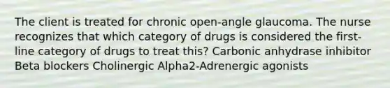 The client is treated for chronic open-angle glaucoma. The nurse recognizes that which category of drugs is considered the first-line category of drugs to treat this? Carbonic anhydrase inhibitor Beta blockers Cholinergic Alpha2-Adrenergic agonists