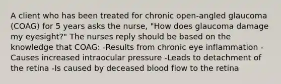 A client who has been treated for chronic open-angled glaucoma (COAG) for 5 years asks the nurse, "How does glaucoma damage my eyesight?" The nurses reply should be based on the knowledge that COAG: -Results from chronic eye inflammation -Causes increased intraocular pressure -Leads to detachment of the retina -Is caused by deceased blood flow to the retina