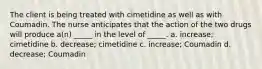 The client is being treated with cimetidine as well as with Coumadin. The nurse anticipates that the action of the two drugs will produce a(n) _____ in the level of _____. a. increase; cimetidine b. decrease; cimetidine c. increase; Coumadin d. decrease; Coumadin