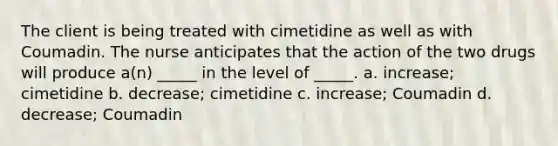 The client is being treated with cimetidine as well as with Coumadin. The nurse anticipates that the action of the two drugs will produce a(n) _____ in the level of _____. a. increase; cimetidine b. decrease; cimetidine c. increase; Coumadin d. decrease; Coumadin