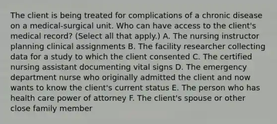 The client is being treated for complications of a chronic disease on a medical-surgical unit. Who can have access to the client's medical record? (Select all that apply.) A. The nursing instructor planning clinical assignments B. The facility researcher collecting data for a study to which the client consented C. The certified nursing assistant documenting vital signs D. The emergency department nurse who originally admitted the client and now wants to know the client's current status E. The person who has health care power of attorney F. The client's spouse or other close family member