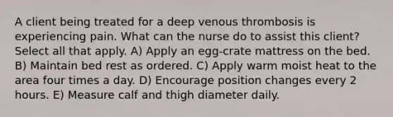 A client being treated for a deep venous thrombosis is experiencing pain. What can the nurse do to assist this client? Select all that apply. A) Apply an egg-crate mattress on the bed. B) Maintain bed rest as ordered. C) Apply warm moist heat to the area four times a day. D) Encourage position changes every 2 hours. E) Measure calf and thigh diameter daily.