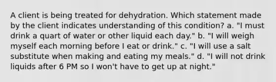 A client is being treated for dehydration. Which statement made by the client indicates understanding of this condition? a. "I must drink a quart of water or other liquid each day." b. "I will weigh myself each morning before I eat or drink." c. "I will use a salt substitute when making and eating my meals." d. "I will not drink liquids after 6 PM so I won't have to get up at night."