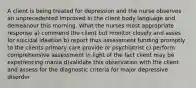 A client is being treated for depression and the nurse observes an unprecedented improved in the client body language and demeanour this morning. What the nurses most appropriate response a) commend the client but monitor closely and asses for suicidal ideation b) report thus assessment funding promptly to the clients primary care provide or psychiatrist c) perform comprehensive assessment in light of the fact client may be experiencing mania d)validate this observation with the client and assess for the diagnostic criteria for major depressive disorder