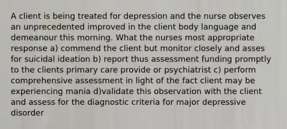 A client is being treated for depression and the nurse observes an unprecedented improved in the client body language and demeanour this morning. What the nurses most appropriate response a) commend the client but monitor closely and asses for suicidal ideation b) report thus assessment funding promptly to the clients primary care provide or psychiatrist c) perform comprehensive assessment in light of the fact client may be experiencing mania d)validate this observation with the client and assess for the diagnostic criteria for major depressive disorder