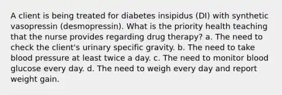 A client is being treated for diabetes insipidus (DI) with synthetic vasopressin (desmopressin). What is the priority health teaching that the nurse provides regarding drug therapy? a. The need to check the client's urinary specific gravity. b. The need to take blood pressure at least twice a day. c. The need to monitor blood glucose every day. d. The need to weigh every day and report weight gain.