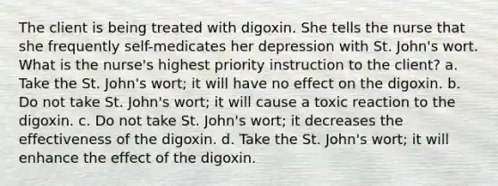 The client is being treated with digoxin. She tells the nurse that she frequently self-medicates her depression with St. John's wort. What is the nurse's highest priority instruction to the client? a. Take the St. John's wort; it will have no effect on the digoxin. b. Do not take St. John's wort; it will cause a toxic reaction to the digoxin. c. Do not take St. John's wort; it decreases the effectiveness of the digoxin. d. Take the St. John's wort; it will enhance the effect of the digoxin.