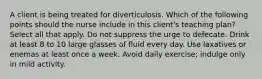 A client is being treated for diverticulosis. Which of the following points should the nurse include in this client's teaching plan? Select all that apply. Do not suppress the urge to defecate. Drink at least 8 to 10 large glasses of fluid every day. Use laxatives or enemas at least once a week. Avoid daily exercise; indulge only in mild activity.