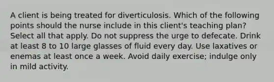 A client is being treated for diverticulosis. Which of the following points should the nurse include in this client's teaching plan? Select all that apply. Do not suppress the urge to defecate. Drink at least 8 to 10 large glasses of fluid every day. Use laxatives or enemas at least once a week. Avoid daily exercise; indulge only in mild activity.