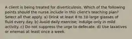 A client is being treated for diverticulosis. Which of the following points should the nurse include in this client's teaching plan? Select all that apply. a) Drink at least 8 to 10 large glasses of fluid every day. b) Avoid daily exercise; indulge only in mild activity. c) Do not suppress the urge to defecate. d) Use laxatives or enemas at least once a week.