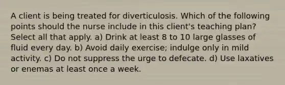 A client is being treated for diverticulosis. Which of the following points should the nurse include in this client's teaching plan? Select all that apply. a) Drink at least 8 to 10 large glasses of fluid every day. b) Avoid daily exercise; indulge only in mild activity. c) Do not suppress the urge to defecate. d) Use laxatives or enemas at least once a week.