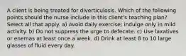 A client is being treated for diverticulosis. Which of the following points should the nurse include in this client's teaching plan? Select all that apply. a) Avoid daily exercise; indulge only in mild activity. b) Do not suppress the urge to defecate. c) Use laxatives or enemas at least once a week. d) Drink at least 8 to 10 large glasses of fluid every day.