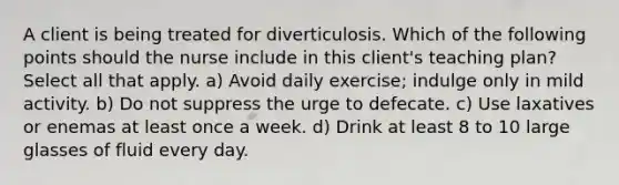 A client is being treated for diverticulosis. Which of the following points should the nurse include in this client's teaching plan? Select all that apply. a) Avoid daily exercise; indulge only in mild activity. b) Do not suppress the urge to defecate. c) Use laxatives or enemas at least once a week. d) Drink at least 8 to 10 large glasses of fluid every day.