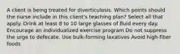 A client is being treated for diverticulosis. Which points should the nurse include in this client's teaching plan? Select all that apply. Drink at least 8 to 10 large glasses of fluid every day. Encourage an individualized exercise program Do not suppress the urge to defecate. Use bulk-forming laxatives Avoid high-fiber foods