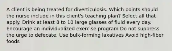 A client is being treated for diverticulosis. Which points should the nurse include in this client's teaching plan? Select all that apply. Drink at least 8 to 10 large glasses of fluid every day. Encourage an individualized exercise program Do not suppress the urge to defecate. Use bulk-forming laxatives Avoid high-fiber foods