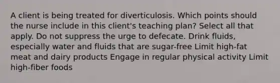 A client is being treated for diverticulosis. Which points should the nurse include in this client's teaching plan? Select all that apply. Do not suppress the urge to defecate. Drink fluids, especially water and fluids that are sugar-free Limit high-fat meat and dairy products Engage in regular physical activity Limit high-fiber foods