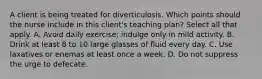 A client is being treated for diverticulosis. Which points should the nurse include in this client's teaching plan? Select all that apply. A. Avoid daily exercise; indulge only in mild activity. B. Drink at least 8 to 10 large glasses of fluid every day. C. Use laxatives or enemas at least once a week. D. Do not suppress the urge to defecate.