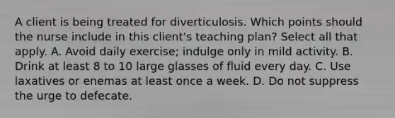 A client is being treated for diverticulosis. Which points should the nurse include in this client's teaching plan? Select all that apply. A. Avoid daily exercise; indulge only in mild activity. B. Drink at least 8 to 10 large glasses of fluid every day. C. Use laxatives or enemas at least once a week. D. Do not suppress the urge to defecate.