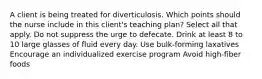 A client is being treated for diverticulosis. Which points should the nurse include in this client's teaching plan? Select all that apply. Do not suppress the urge to defecate. Drink at least 8 to 10 large glasses of fluid every day. Use bulk-forming laxatives Encourage an individualized exercise program Avoid high-fiber foods