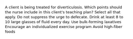 A client is being treated for diverticulosis. Which points should the nurse include in this client's teaching plan? Select all that apply. Do not suppress the urge to defecate. Drink at least 8 to 10 large glasses of fluid every day. Use bulk-forming laxatives Encourage an individualized exercise program Avoid high-fiber foods