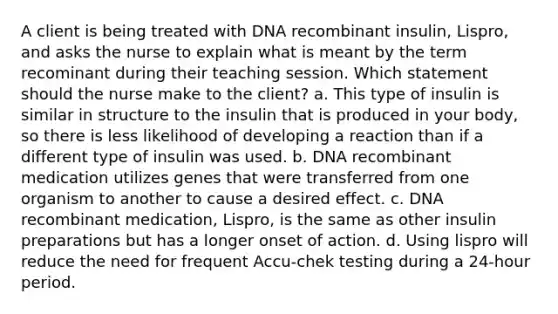 A client is being treated with DNA recombinant insulin, Lispro, and asks the nurse to explain what is meant by the term recominant during their teaching session. Which statement should the nurse make to the client? a. This type of insulin is similar in structure to the insulin that is produced in your body, so there is less likelihood of developing a reaction than if a different type of insulin was used. b. DNA recombinant medication utilizes genes that were transferred from one organism to another to cause a desired effect. c. DNA recombinant medication, Lispro, is the same as other insulin preparations but has a longer onset of action. d. Using lispro will reduce the need for frequent Accu-chek testing during a 24-hour period.