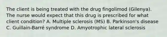 The client is being treated with the drug fingolimod (Gilenya). The nurse would expect that this drug is prescribed for what client condition? A. Multiple sclerosis (MS) B. Parkinson's disease C. Guillain-Barré syndrome D. Amyotrophic lateral sclerosis