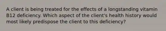 A client is being treated for the effects of a longstanding vitamin B12 deficiency. Which aspect of the client's health history would most likely predispose the client to this deficiency?