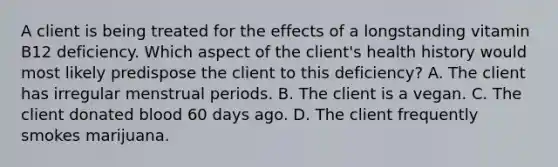 A client is being treated for the effects of a longstanding vitamin B12 deficiency. Which aspect of the client's health history would most likely predispose the client to this deficiency? A. The client has irregular menstrual periods. B. The client is a vegan. C. The client donated blood 60 days ago. D. The client frequently smokes marijuana.