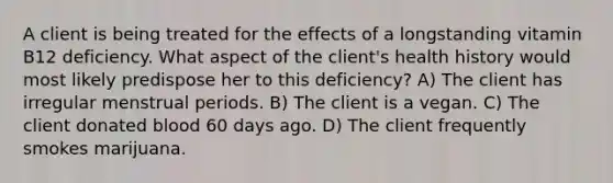 A client is being treated for the effects of a longstanding vitamin B12 deficiency. What aspect of the client's health history would most likely predispose her to this deficiency? A) The client has irregular menstrual periods. B) The client is a vegan. C) The client donated blood 60 days ago. D) The client frequently smokes marijuana.