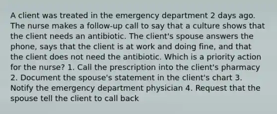 A client was treated in the emergency department 2 days ago. The nurse makes a follow-up call to say that a culture shows that the client needs an antibiotic. The client's spouse answers the phone, says that the client is at work and doing fine, and that the client does not need the antibiotic. Which is a priority action for the nurse? 1. Call the prescription into the client's pharmacy 2. Document the spouse's statement in the client's chart 3. Notify the emergency department physician 4. Request that the spouse tell the client to call back