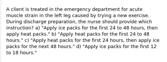 A client is treated in the emergency department for acute muscle strain in the left leg caused by trying a new exercise. During discharge preparation, the nurse should provide which instruction? a) "Apply ice packs for the first 24 to 48 hours, then apply heat packs." b) "Apply heat packs for the first 24 to 48 hours." c) "Apply heat packs for the first 24 hours, then apply ice packs for the next 48 hours." d) "Apply ice packs for the first 12 to 18 hours."