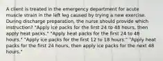 A client is treated in the emergency department for acute muscle strain in the left leg caused by trying a new exercise. During discharge preparation, the nurse should provide which instruction? "Apply ice packs for the first 24 to 48 hours, then apply heat packs." "Apply heat packs for the first 24 to 48 hours." "Apply ice packs for the first 12 to 18 hours." "Apply heat packs for the first 24 hours, then apply ice packs for the next 48 hours."