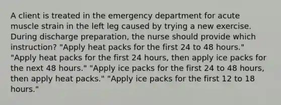 A client is treated in the emergency department for acute muscle strain in the left leg caused by trying a new exercise. During discharge preparation, the nurse should provide which instruction? "Apply heat packs for the first 24 to 48 hours." "Apply heat packs for the first 24 hours, then apply ice packs for the next 48 hours." "Apply ice packs for the first 24 to 48 hours, then apply heat packs." "Apply ice packs for the first 12 to 18 hours."