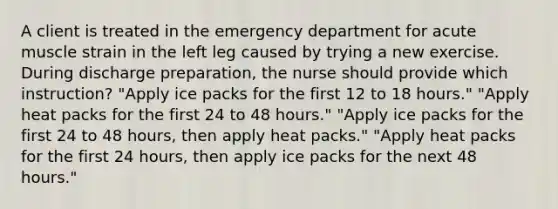 A client is treated in the emergency department for acute muscle strain in the left leg caused by trying a new exercise. During discharge preparation, the nurse should provide which instruction? "Apply ice packs for the first 12 to 18 hours." "Apply heat packs for the first 24 to 48 hours." "Apply ice packs for the first 24 to 48 hours, then apply heat packs." "Apply heat packs for the first 24 hours, then apply ice packs for the next 48 hours."