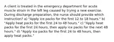 A client is treated in the emergency department for acute muscle strain in the left leg caused by trying a new exercise. During discharge preparation, the nurse should provide which instruction? a) "Apply ice packs for the first 12 to 18 hours." b) "Apply heat packs for the first 24 to 48 hours." c) "Apply heat packs for the first 24 hours, then apply ice packs for the next 48 hours." d) "Apply ice packs for the first 24 to 48 hours, then apply heat packs."