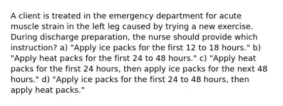 A client is treated in the emergency department for acute muscle strain in the left leg caused by trying a new exercise. During discharge preparation, the nurse should provide which instruction? a) "Apply ice packs for the first 12 to 18 hours." b) "Apply heat packs for the first 24 to 48 hours." c) "Apply heat packs for the first 24 hours, then apply ice packs for the next 48 hours." d) "Apply ice packs for the first 24 to 48 hours, then apply heat packs."