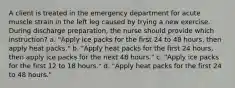 A client is treated in the emergency department for acute muscle strain in the left leg caused by trying a new exercise. During discharge preparation, the nurse should provide which instruction? a. "Apply ice packs for the first 24 to 48 hours, then apply heat packs." b. "Apply heat packs for the first 24 hours, then apply ice packs for the next 48 hours." c. "Apply ice packs for the first 12 to 18 hours." d. "Apply heat packs for the first 24 to 48 hours."